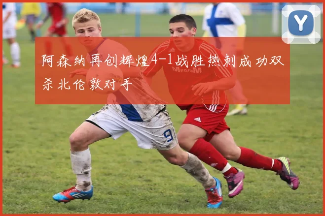 阿森纳再创辉煌4-1战胜热刺成功双杀北伦敦对手