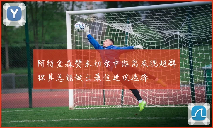 阿特金森赞米切尔中距离表现超群称其总能做出最佳进攻选择