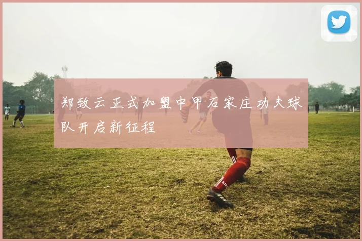 郑致云正式加盟中甲石家庄功夫球队开启新征程