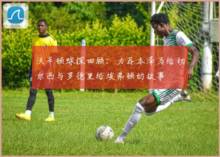 沃辛顿球探回顾：力荐本泽马给切尔西与罗德里给埃弗顿的故事