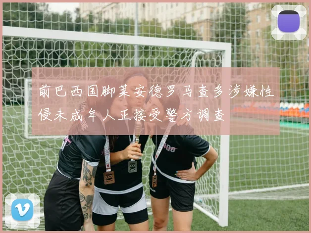 前巴西国脚莱安德罗马查多涉嫌性侵未成年人正接受警方调查