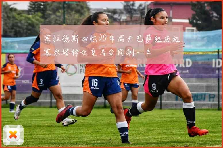 塞拉德斯回忆99年离开巴萨经历经塞尔塔转会皇马合同剩一年