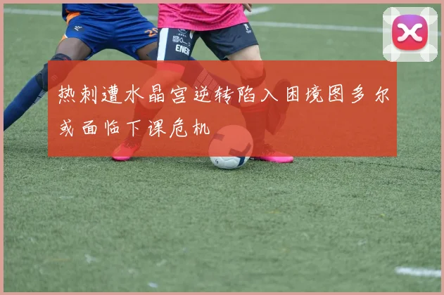 热刺遭水晶宫逆转陷入困境图多尔或面临下课危机