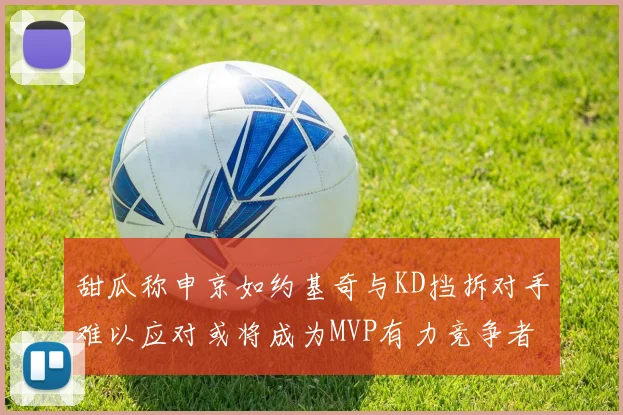 甜瓜称申京如约基奇与KD挡拆对手难以应对或将成为MVP有力竞争者