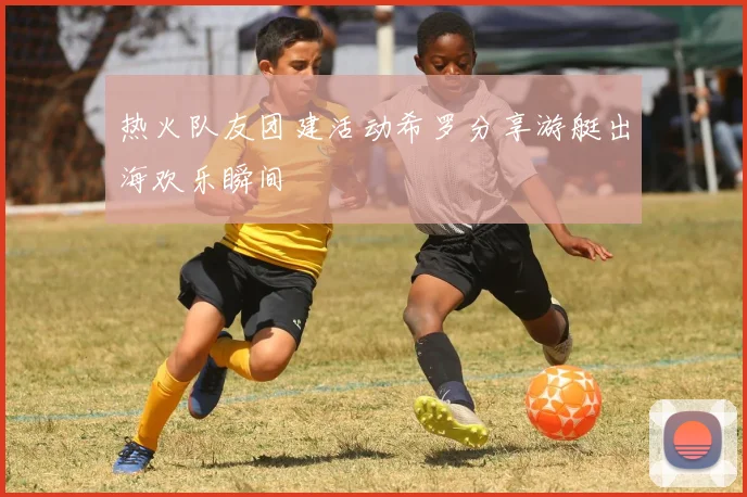 热火队友团建活动希罗分享游艇出海欢乐瞬间