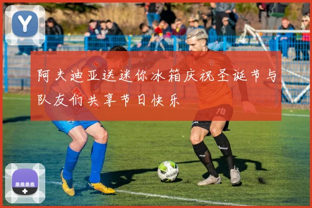 阿夫迪亚送迷你冰箱庆祝圣诞节与队友们共享节日快乐