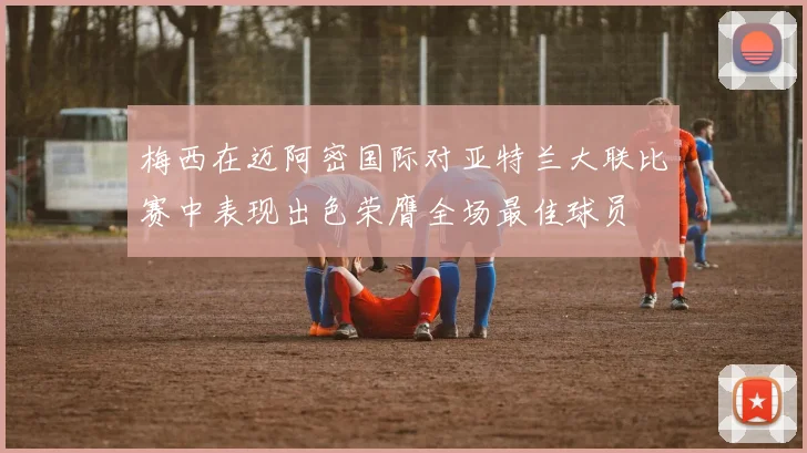 梅西在迈阿密国际对亚特兰大联比赛中表现出色荣膺全场最佳球员