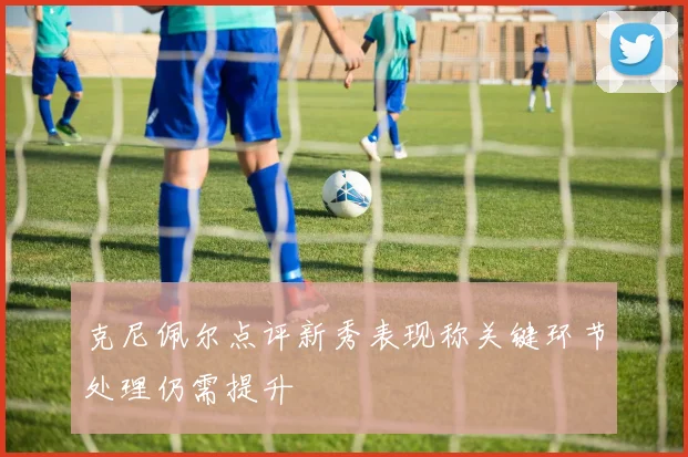 克尼佩尔点评新秀表现称关键环节处理仍需提升