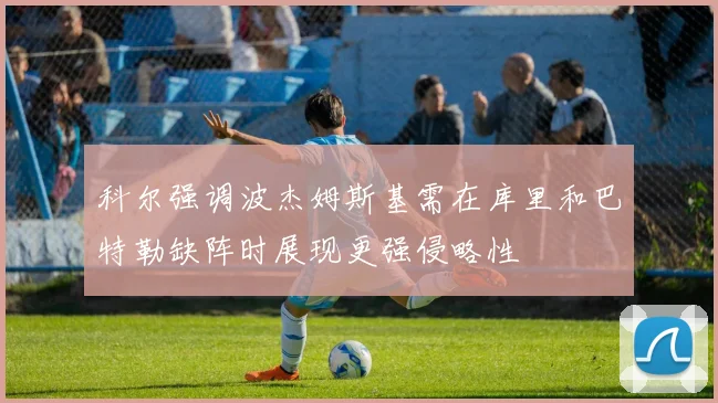 科尔强调波杰姆斯基需在库里和巴特勒缺阵时展现更强侵略性
