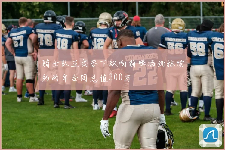 骑士队正式签下双向前锋汤姆林续约两年合同总值300万