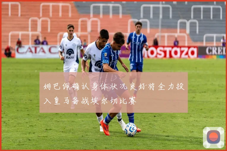 姆巴佩确认身体状况良好将全力投入皇马备战埃尔切比赛