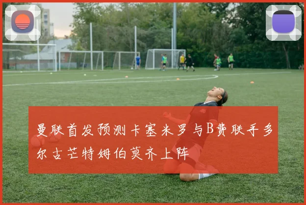 曼联首发预测卡塞米罗与B费联手多尔古芒特姆伯莫齐上阵