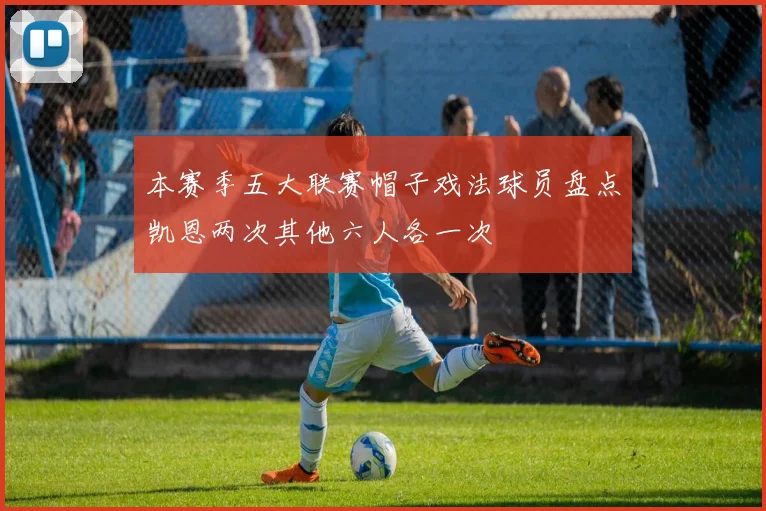 本赛季五大联赛帽子戏法球员盘点凯恩两次其他六人各一次