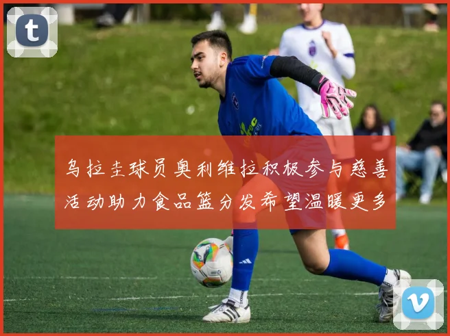 乌拉圭球员奥利维拉积极参与慈善活动助力食品篮分发希望温暖更多需要帮助的人