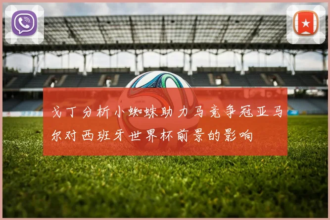 戈丁分析小蜘蛛助力马竞争冠亚马尔对西班牙世界杯前景的影响