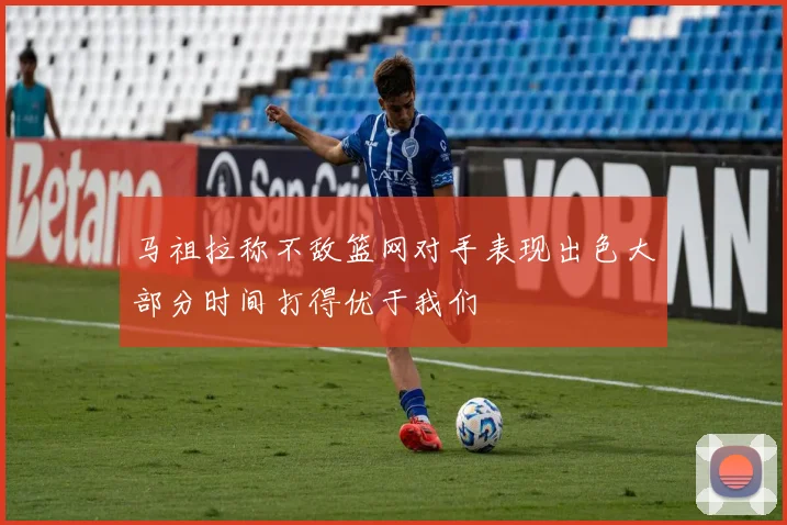 马祖拉称不敌篮网对手表现出色大部分时间打得优于我们