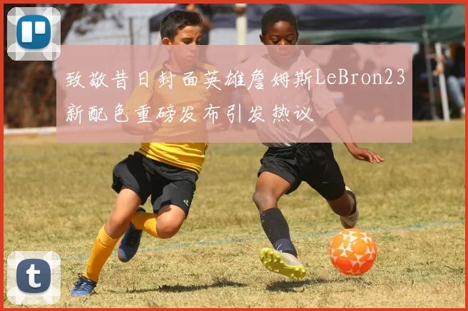 致敬昔日封面英雄詹姆斯LeBron23新配色重磅发布引发热议