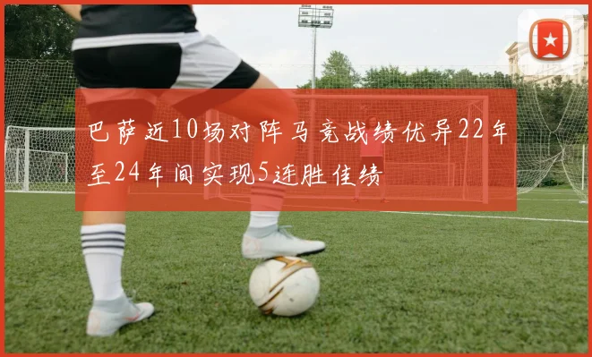 巴萨近10场对阵马竞战绩优异22年至24年间实现5连胜佳绩