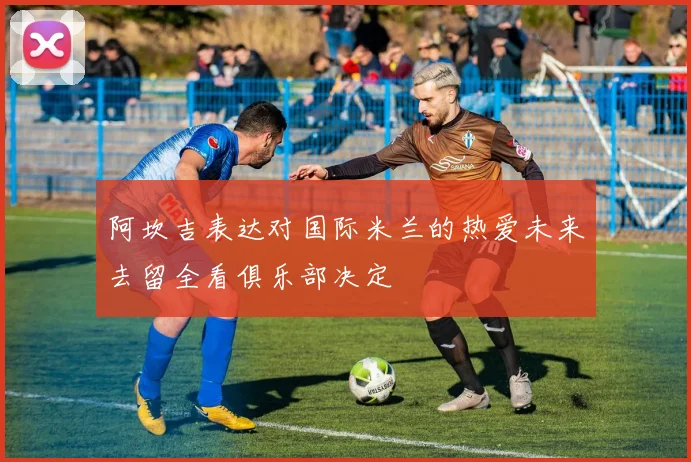 阿坎吉表达对国际米兰的热爱未来去留全看俱乐部决定