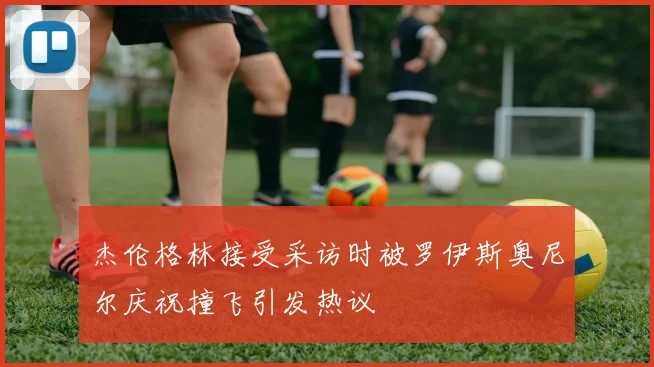 杰伦格林接受采访时被罗伊斯奥尼尔庆祝撞飞引发热议