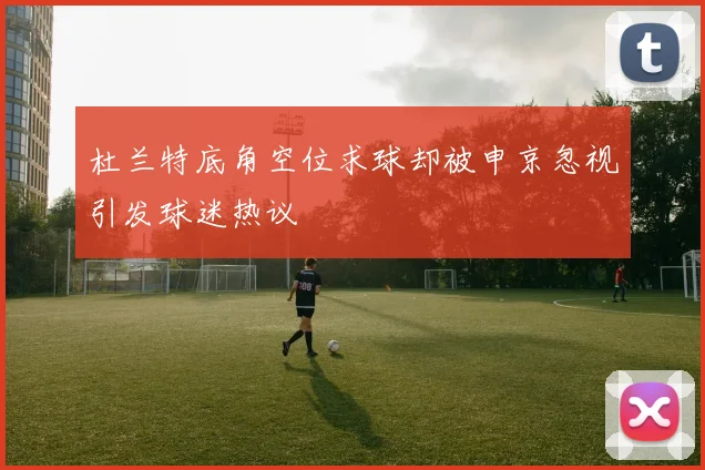 杜兰特底角空位求球却被申京忽视引发球迷热议