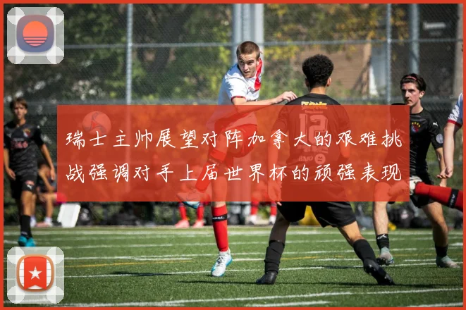 瑞士主帅展望对阵加拿大的艰难挑战强调对手上届世界杯的顽强表现